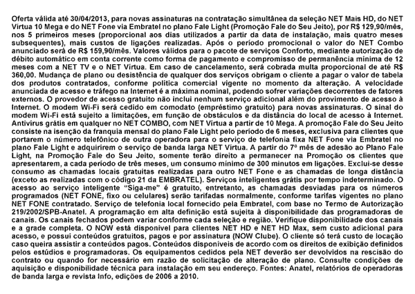 Oferta válida ate
30I04I2013, para novas assinaturas na contratação
simultânea da seleção NET Mais HD, do NET Virtua 10
mega e do NET Fone via Embratel no plano Fale Light
(Promoção Fale do Seu Jeito), por RS 120,90imes, nos 5
primeiros meses (proporcional aos dias utilizados a partir da data de
instalação, mais quatro meses subsequentes), mais custos de
ligações realizadas. Após o período
promocional o valor do NET Combo anunciado será de RS
159.90/mês. Valores válidos para o pacote de serviços
Conforto, mediante autorização de débito
automático em conta corrente como forma de pagamento e compromisso
de permanência mínima de 12 meses com a NET TV e o NET
Virtua. Em caso de cancelamento, será cobrada muita proporcional de
ate RS 360.00. Mudança de pleno ou desistência de qualquer dos
serviços obrigam o cliente a pagar o valor de tabela dos produtos
contratados, conforme politica comercial vigente no momento da
alteração. A velocidade anunciada de acesso e trafego na
internet é a máxima nominal, podendo
sofrervariações decorrentes de fatores extemos. O provedor
de acesso gratuito não inclui nenhum serviço adicional
além do provimento de acesso a Internet. O modem Wi-Fi será
cedido em comodato (empréstimo gratuito) para novas assinaturas. O
sinal do modem Wi-Fi está sujeito a limitações em
função de obstáculos e da distancia do local de
acesso a Internet. Antivírus grátis em qualquer no NET
COMBO. com NET Virtua a partir de 10 Mega. A promoção Fale
do Seu Jeito consiste na isenção da franquia mensal do plano
Fale Light pelo período de 6 meses, exclusiva para clientes que
portarem o número telefônico de outra operadora para o
serviço de telefonia fixa NET Fone via Embratel no plano Fale Light
e adquirirem o serviço de banda larga NET Virtua. A partir do 7°
mês de adesão ao Piano Fale Light, na Promoção
Fale do Seu Jeito, somente terão direito a permanecer na
Promoção os clientes que apresentarem a cada período
de três meses um consumo mínimo de 300 minutos em
ligações. Exclui-se desse consumo as chamadas locais
gratuitas realizadas para outro NET Fone e as chamadas de longa distancia
(exceto as realizadas com o código 21 da EMBRATEL). Serviços
inteligentes grátis por tempo indeterminado. O acesso ao
serviço inteligente Siga-me é gratuito, entretanto, as
chamadas desviadas para os números programados (NET FONE, fixo ou
celulares) serão tarifadas normalmente, conforme tarifas vigentes
no plano NET FONE contratado. Serviço de telefonia local fornecido
pela Embratel com base no Termo de Autorização
219/2002/SPB-Anatel. A programação em alta
definição está sujeita a disponibilidade das
programadoras de canais. Os canais fechados podem variar conforme cada
seleção e região. Verifique disponibilidade dos
canais e a grade completa. O NOW esta disponível para clientes NET
HD e NET HD Max, sem custo adicional para acesso, e possui
conteúdos gratuitos, pagos e por assinatura (NOW Clube). O cliente
só tem custo de locação caso queira assistir a
conteúdos pagos. Conteúdos disponíveis de acordo com
os direitos de exibição definidos pelos estúdios e
programadores. Os equipamentos cedidos pela NET deverão ser
devolvidos na rescisão do contrato ou quando for necessário
em razão de solicitação de alteração de
plano. Consulte condições de aquisição e
disponibilidade técnica para instalação em seu
endereço. Fontes: Anatel, relatórios de operadoras de banda
larga e revista Info, edições de 2006 a 2010.