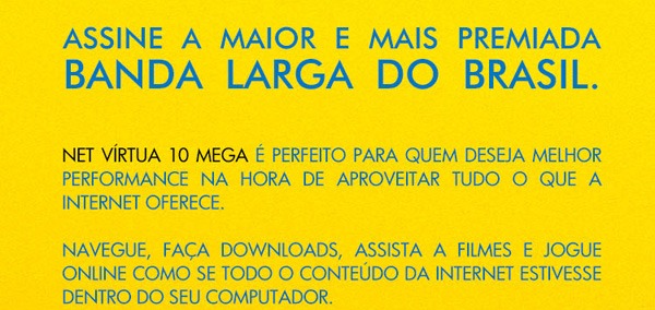 Assine a
maior e mais premiada banda larga do Brasil. NET VIRTUA 10 MEGA É
PERFEITO PARA QUEM DESEJA MELHOR PERFORMANCE NA HORA DE APROVEITAR TUDO O
QUE A INTERNET OFERECE. NAVEGUE, FAÇA DOWNLOADS, ASSISTA A FILMES E
JOGUE ONLINE COMO SE TODO O CONTEÚDO DA INTERNET ESTIVESSE DENTRO DO
SEU COMPUTADOR.